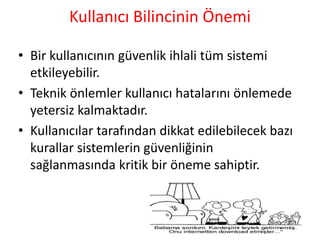 Kullanıcı Bilincinin Önemi
• Bir kullanıcının güvenlik ihlali tüm sistemi
etkileyebilir.
• Teknik önlemler kullanıcı hatalarını önlemede
yetersiz kalmaktadır.
• Kullanıcılar tarafından dikkat edilebilecek bazı
kurallar sistemlerin güvenliğinin
sağlanmasında kritik bir öneme sahiptir.
 