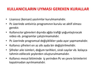 KULLANICILARIN UYMASI GEREKEN KURALLAR
• Lisanssız (korsan) yazılımlar kurulmamalıdır.
• Pc üzerinde antivirüs programının kurulu ve aktif olması
gerekir.
• Kullanıcılar görevleri dışında ağda trafiği yoğunlaştıracak
video vb. programlar çalıştırmamalıdır.
• Pc üzerinde programsal değişiklikler yada ayar yapmamalıdır.
• Kullanıcı şifreleri en az altı ayda bir değiştirilmelidir.
• ifreler aile isimleri, doğum tarihleri, siralı sayılar vb. kolayca
tahmin edilecek şeylerden oluşturulmamalıdır.
• Kullanıcı mesai bitiminde iş yerinden Pc ve çevre birimlerini
kapatmadan ayrılmamalıdır.
 