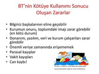 BT’nin Kötüye Kullanımı Sonucu
Oluşan Zararlar
• Bilginiz başkalarının eline geçebilir
• Kurumun onuru, toplumdaki imajı zarar görebilir
(en kötü durum)
• Donanım, yazılım, veri ve kurum çalışanları zarar
görebilir
• Önemli veriye zamanında erişememek
• Parasal kayıplar
• Vakit kayıpları
• Can kaybı!
 