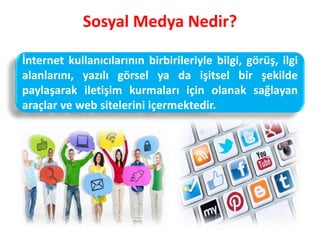 Sosyal Medya Nedir?
İnternet kullanıcılarının birbirileriyle bilgi, görüş, ilgi
alanlarını, yazılı görsel ya da işitsel bir şekilde
paylaşarak iletişim kurmaları için olanak sağlayan
araçlar ve web sitelerini içermektedir.
 