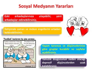 Sosyal Medyanın Yararları
Yalnızlık duygusunun neden olacağı
depresif düşüncelerden uzak
kalabilirsiniz.
İletişimde zaman ve mekan engellerini ortadan
kaldırabilirsiniz.
Yaşam tarzınıza ve düşüncelerinize
göre gruplar kurabilir ve sayfalar
açabilirsiniz.
Eski arkadaşlarınıza ulaşabilir, yeni
arkadaşlar edinebilirsiniz.
 