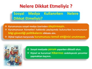 Nelere Dikkat Etmeliyiz ?
Sosyal Medya Kullanırken Nelere
Dikkat Etmeliyiz?
 Kurumunuzu sosyal medya üzerinden eleştirmeyin.
 Kurumunuzun hizmetleri hakkında paylaşımda bulunurken kurumunuzun
bilgi güvenliği politikalarını dikkate alın.
 Dijital toplum karşısında kurumunuzu temsil ettiğinizi unutmayın.
 Sosyal medyada yorum yaparken dikkatli olun.
 Kişisel ve kurumsal itibarınızı zedeleyecek yorumlar
yapmaktan kaçının.
 