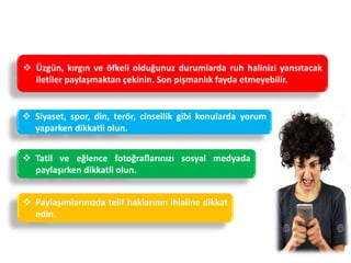 Nelere Dikkat Etmeliyiz ?
 Siyaset, spor, din, terör, cinsellik gibi konularda yorum
yaparken dikkatli olun.
 Tatil ve eğlence fotoğraflarınızı sosyal medyada
paylaşırken dikkatli olun.
 Üzgün, kırgın ve öfkeli olduğunuz durumlarda ruh halinizi yansıtacak
iletiler paylaşmaktan çekinin. Son pişmanlık fayda etmeyebilir.
 Paylaşımlarınızda telif haklarının ihlaline dikkat
edin.
 