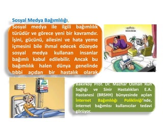 Sosyal Medya Bağımlılığı
Sosyal Medya Bağımlılığı,
Sosyal medya ile ilgili bağımlılık
türüdür ve görece yeni bir kavramdır.
İşini, gücünü, ailesini ve hata yeme
içmesini bile ihmal edecek düzeyde
sosyal medya kullanan insanlar
bağımlı kabul edilebilir. Ancak bu
bağımlılık halen dünya genelinde
tıbbi açıdan bir hastalık olarak
değerlendirilmemektedir.
Bakırköy Prof. Dr. Mazhar Osman Ruh
Sağlığı ve Sinir Hastalıkları E.A.
Hastanesi (BRSHH) bünyesinde açılan
İnternet Bağımlılığı Polikliniği’nde,
internet bağımlısı kullanıcılar tedavi
görüyor.
 