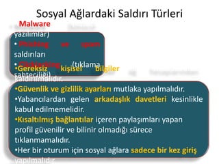Sosyal Ağlardaki Saldırı Türleri
• Malware (kötücül
yazılımlar)
• Phishing ve spam
saldırıları
• Clickjacking (tıklama
sahteciliği)
• Taklit adresler
•Gereksiz kişisel bilgiler ağ hesaplarından
kaldırılmalıdır.
•Güvenlik ve gizlilik ayarları mutlaka yapılmalıdır.
•Yabancılardan gelen arkadaşlık davetleri kesinlikle
kabul edilmemelidir.
•Kısaltılmış bağlantılar içeren paylaşımları yapan
profil güvenilir ve bilinir olmadığı sürece
tıklanmamalıdır.
•Her bir oturum için sosyal ağlara sadece bir kez giriş
yapılmalıdır.
 