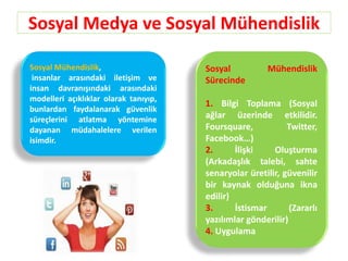 Sosyal Medya ve Sosyal Mühendislik
Sosyal Mühendislik,
insanlar arasındaki iletişim ve
insan davranışındaki arasındaki
modelleri açıklıklar olarak tanıyıp,
bunlardan faydalanarak güvenlik
süreçlerini atlatma yöntemine
dayanan müdahalelere verilen
isimdir.
Sosyal Mühendislik
Sürecinde
1. Bilgi Toplama (Sosyal
ağlar üzerinde etkilidir.
Foursquare, Twitter,
Facebook…)
2. İlişki Oluşturma
(Arkadaşlık talebi, sahte
senaryolar üretilir, güvenilir
bir kaynak olduğuna ikna
edilir)
3. İstismar (Zararlı
yazılımlar gönderilir)
4. Uygulama
 