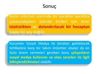 Sonuç
Bizler internet üzerinde bir karakter yaratma
çabasındayken aslında birileri için birer
istatistikten ve dolandırılacak bir hesaptan
başka bir şey değiliz.
Kurumlar Sosyal Medya ile beraber gelebilecek
tehlikelere karşı bir takım önlemler alsalar da en
fazla önem vermeleri gereken konu çalışanların
sosyal medya kullanımı ve olası zararları ile ilgili
bilinçlendirilmeleri olabilir.
 