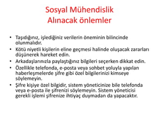 Sosyal Mühendislik
Alınacak önlemler
• Taşıdığınız, işlediğiniz verilerin öneminin bilincinde
olunmalıdır.
• Kötü niyetli kişilerin eline geçmesi halinde oluşacak zararları
düşünerek hareket edin.
• Arkadaşlarınızla paylaştığınız bilgileri seçerken dikkat edin.
• Özellikle telefonda, e-posta veya sohbet yoluyla yapılan
haberleşmelerde şifre gibi özel bilgilerinizi kimseye
söylemeyin.
• ifre kişiye özel bilgidir, sistem yöneticinize bile telefonda
veya e-posta ile şifrenizi söylemeyin. Sistem yöneticisi
gerekli işlemi şifrenize ihtiyaç duymadan da yapacaktır.
 