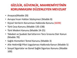 GİZLİLİK, GÜVENLİK, MAHREMİYETİNİN
KORUNMASINI DÜZENLEYEN MEVZUAT
• Anayasa(Madde 20)
• Avrupa İnsan Hakları Sözleşmesi (Madde 8)
• Kişisel Verilerin Korunması Hakkında Kanunu (6698)
• Türk Ceza Kanunu (Madde 135-138)
• Türk Medeni Kanunu (Madde 24-25)
• Tababet ve uabatı San’atlarının Tarzı İcrasına Dair Kanun
(Madde 70)
• Sağlık Hizmetleri Temel Kanunu (Madde 3)
• Aile Hekimliği Pilot Uygulaması Hakkında Kanun (Madde 5)
• Sosyal Sigortalar ve Genel Sağlık Sigortası Kanunu (Madde
100)
 