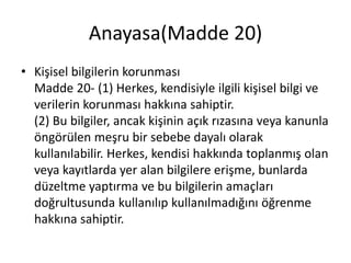 Anayasa(Madde 20)
• Kişisel bilgilerin korunması
Madde 20- (1) Herkes, kendisiyle ilgili kişisel bilgi ve
verilerin korunması hakkına sahiptir.
(2) Bu bilgiler, ancak kişinin açık rızasına veya kanunla
öngörülen meşru bir sebebe dayalı olarak
kullanılabilir. Herkes, kendisi hakkında toplanmış olan
veya kayıtlarda yer alan bilgilere erişme, bunlarda
düzeltme yaptırma ve bu bilgilerin amaçları
doğrultusunda kullanılıp kullanılmadığını öğrenme
hakkına sahiptir.
 