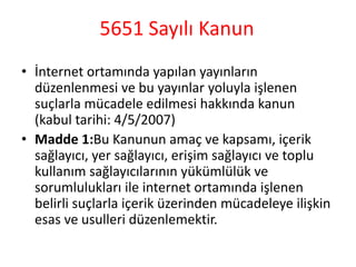 5651 Sayılı Kanun
• İnternet ortamında yapılan yayınların
düzenlenmesi ve bu yayınlar yoluyla işlenen
suçlarla mücadele edilmesi hakkında kanun
(kabul tarihi: 4/5/2007)
• Madde 1:Bu Kanunun amaç ve kapsamı, içerik
sağlayıcı, yer sağlayıcı, erişim sağlayıcı ve toplu
kullanım sağlayıcılarının yükümlülük ve
sorumlulukları ile internet ortamında işlenen
belirli suçlarla içerik üzerinden mücadeleye ilişkin
esas ve usulleri düzenlemektir.
 