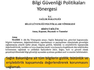 Bilgi Güvenliği Politikaları
Yönergesi
Sağlık Bakanlığına ait tüm bilgilerin gizlilik, bütünlük ve
erişilebilirlik kapsamında değerlendirerek korunmasını
sağlamak.
 