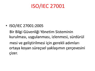 ISO/IEC 27001
• ISO/IEC 27001:2005
Bir Bilgi Güvenliği Yönetim Sisteminin
kurulması, uygulanması, izlenmesi, sürdürül
mesi ve geliştirilmesi için gerekli adımları
ortaya koyan süreçsel yaklaşımın çerçevesini
çizer.
 