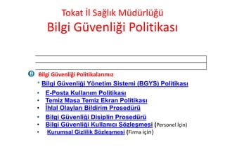 Tokat İl Sağlık Müdürlüğü
Bilgi Güvenliği Politikası
Bilgi Güvenliği Politikalarımız
* Bilgi Güvenliği Yönetim Sistemi (BGYS) Politikası
• E-Posta Kullanım Politikası
• Temiz Masa Temiz Ekran Politikası
• İhlal Olayları Bildirim Prosedürü
• Bilgi Güvenliği Disiplin Prosedürü
• Bilgi Güvenliği Kullanıcı Sözleşmesi (Personel İçin)
• Kurumsal Gizlilik Sözleşmesi (Firma için)
 