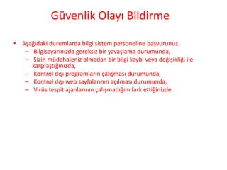 Güvenlik Olayı Bildirme
• Aşağıdaki durumlarda bilgi sistem personeline başvurunuz.
– Bilgisayarınızda gereksiz bir yavaşlama durumunda,
– Sizin müdahaleniz olmadan bir bilgi kaybı veya değişikliği ile
karşılaştığınızda,
– Kontrol dışı programların çalışması durumunda,
– Kontrol dışı web sayfalarının açılması durumunda,
– Virüs tespit ajanlarının çalışmadığını fark ettiğinizde.
 