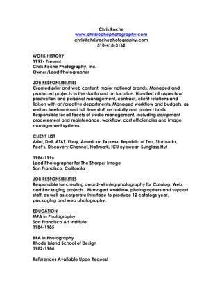 Chris Roche
www.chrisrochephotography.com
chris@chrisrochephotography.com
510-418-3162
WORK HISTORY
1997- Present
Chris Roche Photography, Inc.
Owner/Lead Photographer
JOB RESPONSIBILITIES
Created print and web content, major national brands. Managed and
produced projects in the studio and on location. Handled all aspects of
production and personal management, contract, client relations and
liaison with art/creative departments. Managed workflow and budgets, as
well as freelance and full time staff on a daily and project basis.
Responsible for all facets of studio management, including equipment
procurement and maintenance, workflow, cost efficiencies and image
management systems.
CLIENT LIST
Ariat, Dell, AT&T, Ebay, American Express, Republic of Tea, Starbucks,
Peet’s, Discovery Channel, Hallmark, ICU eyewear, Sunglass Hut
1984-1996
Lead Photographer for The Sharper Image
San Francisco, California
JOB RESPONSIBILITIES
Responsible for creating award-winning photography for Catalog, Web,
and Packaging projects. Managed workflow, photographers and support
staff, as well as corporate interface to produce 12 catalogs year,
packaging and web photography.
EDUCATION
MFA in Photography
San Francisco Art Institute
1984-1985
BFA in Photography
Rhode Island School of Design
1982-1984
References Available Upon Request
 