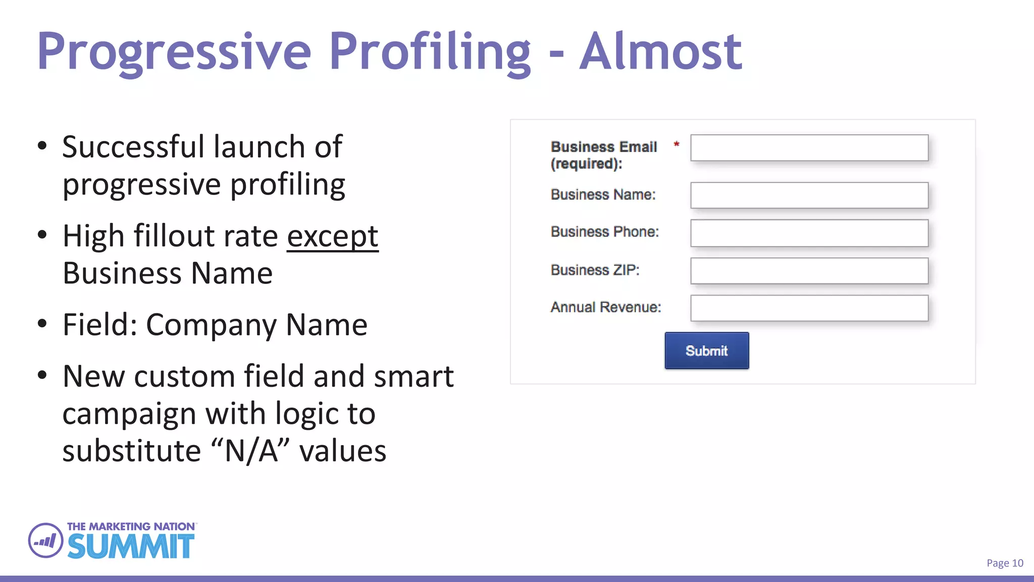 Page 10
Progressive Profiling - Almost
• Successful launch of
progressive profiling
• High fillout rate except
Business Name
• Field: Company Name
• New custom field and smart
campaign with logic to
substitute “N/A” values
 