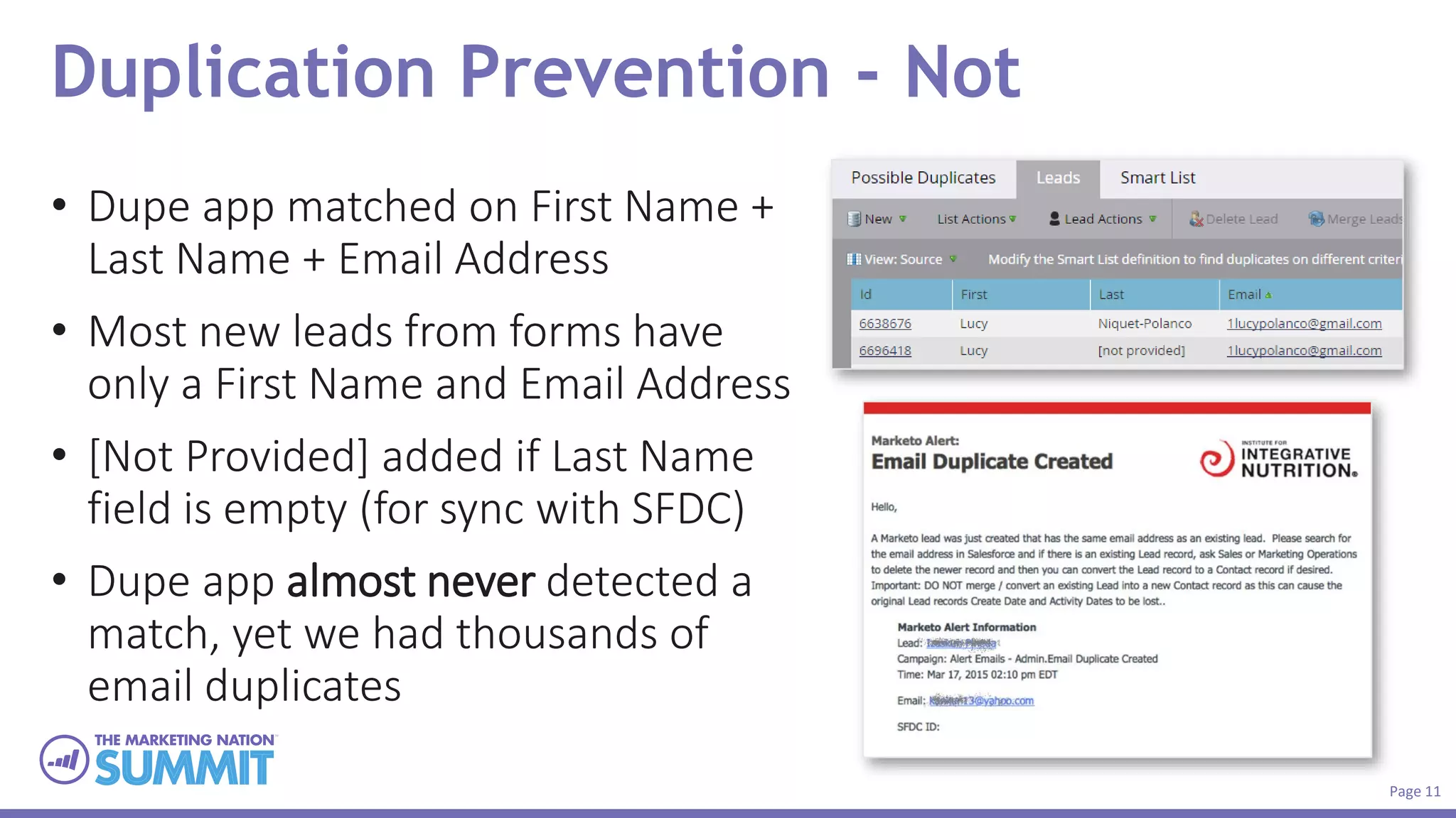Page 11
Duplication Prevention - Not
• Dupe app matched on First Name +
Last Name + Email Address
• Most new leads from forms have
only a First Name and Email Address
• [Not Provided] added if Last Name
field is empty (for sync with SFDC)
• Dupe app almost never detected a
match, yet we had thousands of
email duplicates
 