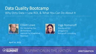 April 14, 2015
Elliott Lowe
Dir, Marketing Ops
@elliottlowe
Institute for Integrative
Nutrition
Inga Romanoff
President/CEO
@ingaroma
Romanoff Consulting
Data Quality Bootcamp
Why Dirty Data = Low ROI, & What You Can Do About It
 