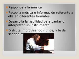 Responde a la música
Recopila música e información referente a
ella en diferentes formatos.
Desarrolla la habilidad para cantar o
interpretar un instrumento
Disfruta improvisando ritmos, y le da
sentido musical a las frases.
 