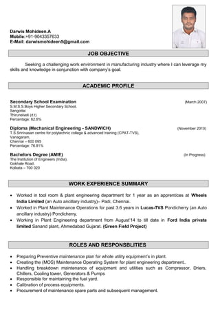 Darwis Mohideen.A
Mobile:+91-9043357633
E-Mail: darwismohideen5@gmail.com
JOB OBJECTIVE
Seeking a challenging work environment in manufacturing industry where I can leverage my
skills and knowledge in conjunction with company’s goal.
ACADEMIC PROFILE
Secondary School Examination (March 2007)
S.M.S.S.Boys Higher Secondary School,
Sengottai
Thirunelveli (d.t)
Percentage: 62.6%
Diploma (Mechanical Engineering - SANDWICH) (November 2010)
T.S.Srinivasan centre for polytechnic college & advanced training (CPAT-TVS),
Vanagaram,
Chennai – 600 095
Percentage: 76.81%
Bachelors Degree (AMIE) (In Progress)
The Institution of Engineers (India),
Gokhale Road,
Kolkata – 700 020
WORK EXPERIENCE SUMMARY
• Worked in tool room & plant engineering department for 1 year as an apprentices at Wheels
India Limited (an Auto ancillary industry)– Padi, Chennai.
• Worked in Plant Maintenance Operations for past 3.6 years in Lucas-TVS Pondicherry (an Auto
ancillary industry) Pondicherry.
• Working in Plant Engineering department from August’14 to till date in Ford India private
limited Sanand plant, Ahmedabad Gujarat. (Green Field Project)
ROLES AND RESPONSBLITIES
• Preparing Preventive maintenance plan for whole utility equipment’s in plant.
• Creating the (MOS) Maintenance Operating System for plant engineering department..
• Handling breakdown maintenance of equipment and utilities such as Compressor, Driers,
Chillers, Cooling tower, Generators & Pumps
• Responsible for maintaining the fuel yard.
• Calibration of process equipments.
• Procurement of maintenance spare parts and subsequent management.
 