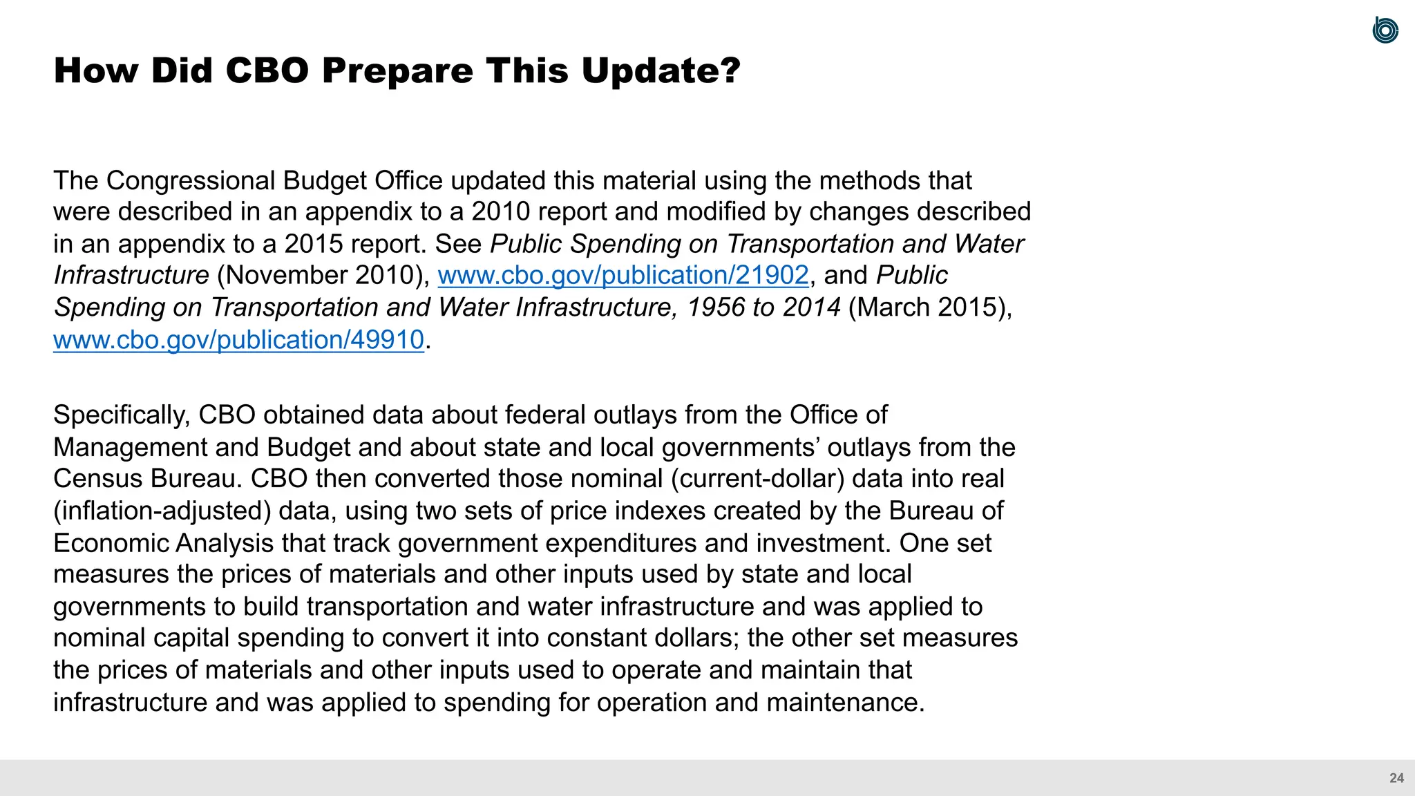 24
The Congressional Budget Office updated this material using the methods that
were described in an appendix to a 2010 report and modified by changes described
in an appendix to a 2015 report. See Public Spending on Transportation and Water
Infrastructure (November 2010), www.cbo.gov/publication/21902, and Public
Spending on Transportation and Water Infrastructure, 1956 to 2014 (March 2015),
www.cbo.gov/publication/49910.
Specifically, CBO obtained data about federal outlays from the Office of
Management and Budget and about state and local governments’ outlays from the
Census Bureau. CBO then converted those nominal (current-dollar) data into real
(inflation-adjusted) data, using two sets of price indexes created by the Bureau of
Economic Analysis that track government expenditures and investment. One set
measures the prices of materials and other inputs used by state and local
governments to build transportation and water infrastructure and was applied to
nominal capital spending to convert it into constant dollars; the other set measures
the prices of materials and other inputs used to operate and maintain that
infrastructure and was applied to spending for operation and maintenance.
How Did CBO Prepare This Update?
 