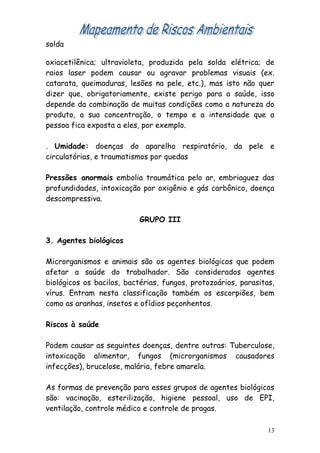 solda

oxiacetilênica; ultravioleta, produzida pela solda elétrica; de
raios laser podem causar ou agravar problemas visuais (ex.
catarata, queimaduras, lesões na pele, etc.), mas isto não quer
dizer que, obrigatoriamente, existe perigo para a saúde, isso
depende da combinação de muitas condições como a natureza do
produto, a sua concentração, o tempo e a intensidade que a
pessoa fica exposta a eles, por exemplo.

. Umidade: doenças do aparelho respiratório, da pele e
circulatórias, e traumatismos por quedas

Pressões anormais embolia traumática pelo ar, embriaguez das
profundidades, intoxicação por oxigênio e gás carbônico, doença
descompressiva.

                           GRUPO III

3. Agentes biológicos

Microrganismos e animais são os agentes biológicos que podem
afetar a saúde do trabalhador. São considerados agentes
biológicos os bacilos, bactérias, fungos, protozoários, parasitas,
vírus. Entram nesta classificação também os escorpiões, bem
como as aranhas, insetos e ofídios peçonhentos.

Riscos à saúde

Podem causar as seguintes doenças, dentre outras: Tuberculose,
intoxicação alimentar, fungos (microrganismos causadores
infecções), brucelose, malária, febre amarela.

As formas de prevenção para esses grupos de agentes biológicos
são: vacinação, esterilização, higiene pessoal, uso de EPI,
ventilação, controle médico e controle de pragas.

                                                                13
 