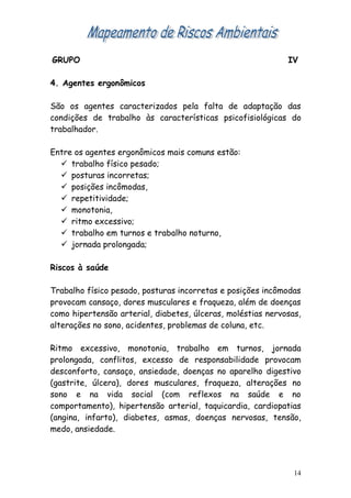 GRUPO                                                        IV

4. Agentes ergonômicos

São os agentes caracterizados pela falta de adaptação das
condições de trabalho às características psicofisiológicas do
trabalhador.

Entre os agentes ergonômicos mais comuns estão:
   trabalho físico pesado;
   posturas incorretas;
   posições incômodas,
   repetitividade;
   monotonia,
   ritmo excessivo;
   trabalho em turnos e trabalho noturno,
   jornada prolongada;

Riscos à saúde

Trabalho físico pesado, posturas incorretas e posições incômodas
provocam cansaço, dores musculares e fraqueza, além de doenças
como hipertensão arterial, diabetes, úlceras, moléstias nervosas,
alterações no sono, acidentes, problemas de coluna, etc.

Ritmo excessivo, monotonia, trabalho em turnos, jornada
prolongada, conflitos, excesso de responsabilidade provocam
desconforto, cansaço, ansiedade, doenças no aparelho digestivo
(gastrite, úlcera), dores musculares, fraqueza, alterações no
sono e na vida social (com reflexos na saúde e no
comportamento), hipertensão arterial, taquicardia, cardiopatias
(angina, infarto), diabetes, asmas, doenças nervosas, tensão,
medo, ansiedade.




                                                               14
 