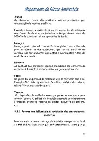 .Fumos
Os chamados fumos são partículas sólidas produzidas por
condensação de vapores metálicos.

Exemplos: fumos de óxido de zinco nas operações de soldagem
com ferro, de chumbo em trabalhos a temperaturas acima de
500'C e de outros metais em operações de fusão.

Fumaças
Fumaças produzidas pela combustão incompleta como a liberada
pelos escapamentos dos automóveis, que contém monóxido de
carbono, são contaminantes ambientais e representam riscos de
acidentes e à saúde.

Neblinas
As neblinas são partículas líquidas produzidas por condensação
de vapores. Exemplos: anidrido sulfúrico, gás clorídrico, etc.

Gases
Os gases são dispersões de moléculas que se misturam com o ar.
Exemplo: GLP Gás Liquefeito de Petróleo, monóxido de carbono,
gás sulfídrico, gás cianídrico, etc.

Vapores
São dispersões de moléculas no ar que podem se condensar para
formar líquidos ou sólidos em condições normais de temperatura
e pressão. Exemplos: vapores de benzol, dissulfito de carbono,
etc.

5.1.2 Fatores que influenciam a toxicidade dos contaminantes
                         ambientais

Deve se lembrar que a presença de produtos ou agentes no local
de trabalho não quer dizer que, obrigatoriamente, existe perigo


                                                             18
 