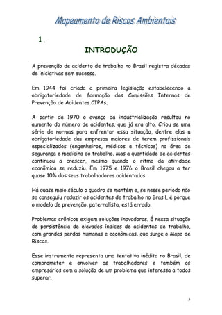1.
                     INTRODUÇÃO

A prevenção de acidento de trabalho no Brasil registra décadas
de iniciativas sem sucesso.

Em 1944 foi criada a primeira legislação estabelecendo a
obrigatoriedade de formação das Comissões Internas de
Prevenção de Acidentes CIPAs.

A partir de 1970 o avanço da industrialização resultou no
aumento do número de acidentes, que já era alto. Criou se uma
série de normas para enfrentar essa situação, dentre elas a
obrigatoriedade das empresas maiores de terem profissionais
especializados (engenheiros, médicos e técnicos) na área de
segurança e medicina do trabalho. Mas a quantidade de acidentes
continuou a crescer, mesmo quando o ritmo da atividade
econômica se reduziu. Em 1975 e 1976 o Brasil chegou a ter
quase 10% dos seus trabalhadores acidentados.

Há quase meio século o quadro se mantém e, se nesse período não
se conseguiu reduzir os acidentes de trabalho no Brasil, é porque
o modelo de prevenção, paternalista, está errado.

Problemas crônicos exigem soluções inovadoras. É nessa situação
de persistência de elevados índices de acidentes de trabalho,
com grandes perdas humanas e econômicas, que surge o Mapa de
Riscos.

Esse instrumento representa uma tentativa inédita no Brasil, de
comprometer e envolver os trabalhadores e também os
empresários com a solução de um problema que interessa a todos
superar.



                                                                3
 