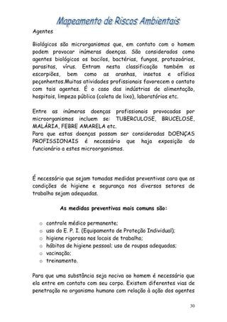 Agentes

Biológicos são microrganismos que, em contato com o homem
podem provocar inúmeras doenças. São considerados como
agentes biológicos os bacilos, bactérias, fungos, protozoários,
parasitas, vírus. Entram nesta classificação também os
escorpiões, bem como as aranhas, insetos e ofídios
peçonhentos.Muitas atividades profissionais favorecem o contato
com tais agentes. É o caso das indústrias de alimentação,
hospitais, limpeza pública (coleta de lixo), laboratórios etc.

Entre as inúmeras doenças profissionais provocadas por
microorganismos incluem se: TUBERCULOSE, BRUCELOSE,
MALÁRIA, FEBRE AMARELA etc.
Para que estas doenças possam ser consideradas DOENÇAS
PROFISSIONAIS é necessário que haja exposição do
funcionário a estes microorganismos.




É necessário que sejam tomadas medidas preventivas cara que as
condições de higiene e segurança nos diversos setores de
trabalho sejam adequadas.

           As medidas preventivas mais comuns são:

  o   controle médico permanente;
  o   uso do E. P. I. (Equipamento de Proteção Individual);
  o   higiene rigorosa nos locais de trabalho;
  o   hábitos de higiene pessoal; uso de roupas adequadas;
  o   vacinação;
  o   treinamento.

Para que uma substância seja nociva ao homem é necessário que
ela entre em contato com seu corpo. Existem diferentes vias de
penetração no organismo humano com relação à ação dos agentes

                                                              30
 