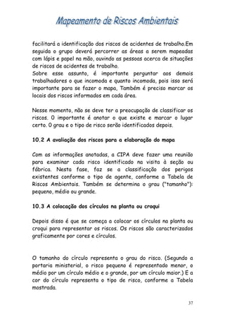 facilitará a identificação dos riscos de acidentes de trabalho.Em
seguida o grupo deverá percorrer as áreas a serem mapeadas
com lápis e papel na mão, ouvindo as pessoas acerca de situações
de riscos de acidentes de trabalho.
Sobre esse assunto, é importante perguntar aos demais
trabalhadores o que incomoda e quanto incomoda, pois isso será
importante para se fazer o mapa, Também é preciso marcar os
locais dos riscos informados em cada área.

Nesse momento, não se deve ter a preocupação de classificar os
riscos. 0 importante é anotar o que existe e marcar o lugar
certo. 0 grau e o tipo de risco serão identificados depois.

10.2 A avaliação dos riscos para a elaboração do mapa

Com as informações anotadas, a CIPA deve fazer uma reunião
para examinar cada risco identificado na visita à seção ou
fábrica. Nesta fase, faz se a classificação dos perigos
existentes conforme o tipo de agente, conforme a Tabela de
Riscos Ambientais. Também se determina o grau ("tamanho"):
pequeno, médio ou grande.

10.3 A colocação dos círculos na planta ou croqui

Depois disso é que se começa a colocar os círculos na planta ou
croqui para representar os riscos. Os riscos são caracterizados
graficamente por cores e círculos.



O tamanho do círculo representa o grau do risco. (Segundo a
portaria ministerial, o risco pequeno é representado menor, o
médio por um círculo médio e o grande, por um círculo maior.) E a
cor do círculo representa o tipo de risco, conforme a Tabela
mostrada.

                                                               37
 