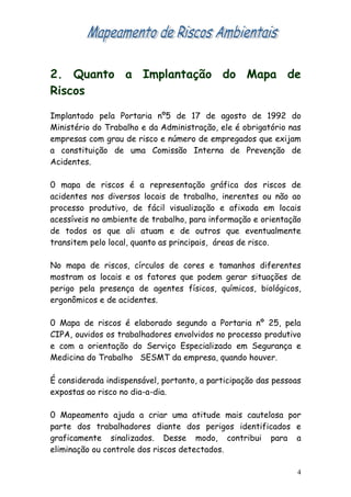 2. Quanto a Implantação do Mapa de
Riscos

Implantado pela Portaria nº5 de 17 de agosto de 1992 do
Ministério do Trabalho e da Administração, ele é obrigatório nas
empresas com grau de risco e número de empregados que exijam
a constituição de uma Comissão Interna de Prevenção de
Acidentes.

0 mapa de riscos é a representação gráfica dos riscos de
acidentes nos diversos locais de trabalho, inerentes ou não ao
processo produtivo, de fácil visualização e afixada em locais
acessíveis no ambiente de trabalho, para informação e orientação
de todos os que ali atuam e de outros que eventualmente
transitem pelo local, quanto as principais, áreas de risco.

No mapa de riscos, círculos de cores e tamanhos diferentes
mostram os locais e os fatores que podem gerar situações de
perigo pela presença de agentes físicos, químicos, biológicos,
ergonômicos e de acidentes.

0 Mapa de riscos é elaborado segundo a Portaria nº 25, pela
CIPA, ouvidos os trabalhadores envolvidos no processo produtivo
e com a orientação do Serviço Especializado em Segurança e
Medicina do Trabalho SESMT da empresa, quando houver.

É considerada indispensável, portanto, a participação das pessoas
expostas ao risco no dia-a-dia.

0 Mapeamento ajuda a criar uma atitude mais cautelosa por
parte dos trabalhadores diante dos perigos identificados e
graficamente sinalizados. Desse modo, contribui para a
eliminação ou controle dos riscos detectados.

                                                                4
 
