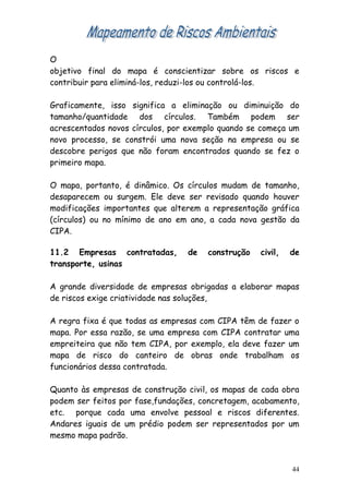 O
objetivo final do mapa é conscientizar sobre os riscos e
contribuir para eliminá-los, reduzi-los ou controlá-los.

Graficamente, isso significa a eliminação ou diminuição do
tamanho/quantidade dos círculos. Também podem ser
acrescentados novos círculos, por exemplo quando se começa um
novo processo, se constrói uma nova seção na empresa ou se
descobre perigos que não foram encontrados quando se fez o
primeiro mapa.

O mapa, portanto, é dinâmico. Os círculos mudam de tamanho,
desaparecem ou surgem. Ele deve ser revisado quando houver
modificações importantes que alterem a representação gráfica
(círculos) ou no mínimo de ano em ano, a cada nova gestão da
CIPA.

11.2 Empresas contratadas,       de   construção   civil,   de
transporte, usinas

A grande diversidade de empresas obrigadas a elaborar mapas
de riscos exige criatividade nas soluções,

A regra fixa é que todas as empresas com CIPA têm de fazer o
mapa. Por essa razão, se uma empresa com CIPA contratar uma
empreiteira que não tem CIPA, por exemplo, ela deve fazer um
mapa de risco do canteiro de obras onde trabalham os
funcionários dessa contratada.

Quanto às empresas de construção civil, os mapas de cada obra
podem ser feitos por fase,fundações, concretagem, acabamento,
etc. porque cada uma envolve pessoal e riscos diferentes.
Andares iguais de um prédio podem ser representados por um
mesmo mapa padrão.



                                                            44
 