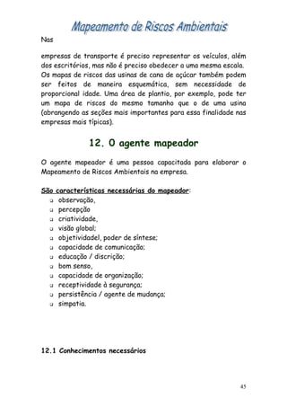 Nas

empresas de transporte é preciso representar os veículos, além
dos escritórios, mas não é preciso obedecer a uma mesma escala.
Os mapas de riscos das usinas de cana de açúcar também podem
ser feitos de maneira esquemática, sem necessidade de
proporcional idade. Uma área de plantio, por exemplo, pode ter
um mapa de riscos do mesmo tamanho que o de uma usina
(abrangendo as seções mais importantes para essa finalidade nas
empresas mais típicas).


              12. 0 agente mapeador
O agente mapeador é uma pessoa capacitada para elaborar o
Mapeamento de Riscos Ambientais na empresa.

São características necessárias do mapeador:
   observação,

   percepção

   criatividade,

   visão global;

   objetividadel, poder de síntese;

   capacidade de comunicação;

   educação / discrição;

   bom senso,

   capacidade de organização;

   receptividade à segurança;

   persistência / agente de mudança;

   simpatia.




12.1 Conhecimentos necessários




                                                             45
 