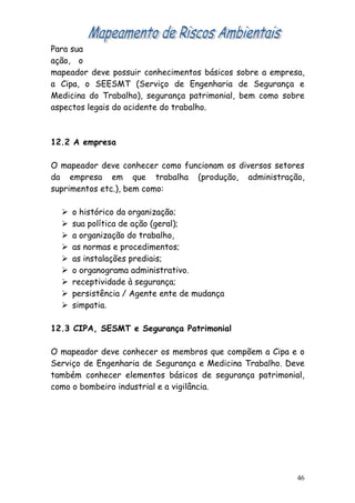 Para sua
ação, o
mapeador deve possuir conhecimentos básicos sobre a empresa,
a Cipa, o SEESMT (Serviço de Engenharia de Segurança e
Medicina do Trabalho), segurança patrimonial, bem como sobre
aspectos legais do acidente do trabalho.



12.2 A empresa

O mapeador deve conhecer como funcionam os diversos setores
da empresa em que trabalha (produção, administração,
suprimentos etc.), bem como:

     o histórico da organização;
     sua política de ação (geral);
     a organização do trabalho,
     as normas e procedimentos;
     as instalações prediais;
     o organograma administrativo.
     receptividade à segurança;
     persistência / Agente ente de mudança
     simpatia.

12.3 CIPA, SESMT e Segurança Patrimonial

O mapeador deve conhecer os membros que compõem a Cipa e o
Serviço de Engenharia de Segurança e Medicina Trabalho. Deve
também conhecer elementos básicos de segurança patrimonial,
como o bombeiro industrial e a vigilância.




                                                          46
 