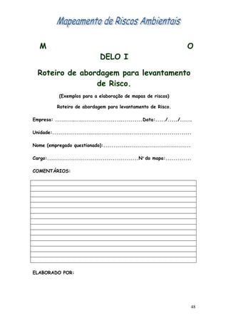 M                                                                       O
                                 DELO I

  Roteiro de abordagem para levantamento
                 de Risco.
            (Exemplos para a elaboração de mapas de riscos)

           Roteiro de abordagem para levantamento de Risco.

Empresa: ............................................Data:...../...../......

Unidade:......................................................................

Nome (empregado questionado):............................................

Cargo:..............................................Nº do mapa:.............

COMENTÁRIOS:




ELABORADO POR:




                                                                             48
 