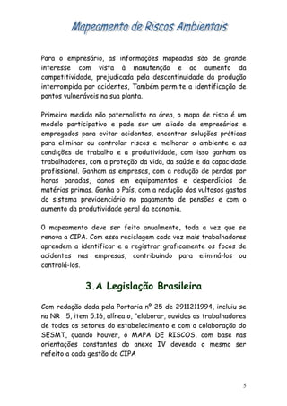 Para o empresário, as informações mapeadas são de grande
interesse com vista à manutenção e ao aumento da
competitividade, prejudicada pela descontinuidade da produção
interrompida por acidentes, Também permite a identificação de
pontos vulneráveis na sua planta.

Primeira medida não paternalista na área, o mapa de risco é um
modelo participativo e pode ser um aliado de empresários e
empregados para evitar acidentes, encontrar soluções práticas
para eliminar ou controlar riscos e melhorar o ambiente e as
condições de trabalho e a produtividade, com isso ganham os
trabalhadores, com a proteção da vida, da saúde e da capacidade
profissional. Ganham as empresas, com a redução de perdas por
horas paradas, danos em equipamentos e desperdícios de
matérias primas. Ganha o País, com a redução dos vultosos gastos
do sistema previdenciário no pagamento de pensões e com o
aumento da produtividade geral da economia.

0 mapeamento deve ser feito anualmente, toda a vez que se
renova a CIPA. Com essa reciclagem cada vez mais trabalhadores
aprendem a identificar e a registrar graficamente os focos de
acidentes nas empresas, contribuindo para eliminá-los ou
controlá-los.


              3.A Legislação Brasileira

Com redação dada pela Portaria nº 25 de 2911211994, incluiu se
na NR 5, item 5.16, alínea o, "elaborar, ouvidos os trabalhadores
de todos os setores do estabelecimento e com a colaboração do
SESMT, quando houver, o MAPA DE RISCOS, com base nas
orientações constantes do anexo IV devendo o mesmo ser
refeito a cada gestão da CIPA



                                                                5
 