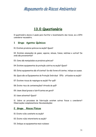 13.0 Questionário
O questionário abaixo é usado para facilitar o levantamento dos riscos, se a CIPA
considerar necessário.


1    Grupo Agentes Químicos

01. Existem produtos químicos na seção? Quais?

02. Existem emanações de gases, vapores, névoas, fumos, neblinas e outros? De
onde são provenientes?

03. Como são manipulados os produtos químicos?

04. Existem equipamentos de proteção coletiva na seção? Quais?

05. Estes equipamentos são eficientes? Se não forem eficientes, indique as causas.

06. Quais são os Equipamentos de Proteção Individual EPIs utilizados na seção?

07. Existem riscos de respingos na seção? Por quê?

08. Existe risco de contaminações? Através de quê?

09. Usam óleos/graxas e lubrificantes em geral?

10. Usam solventes? Quais?

11. Sobre os processos de fabricação existem outros fiscos a considerar?
Observações complementares: Recomendações:


2 Grupo       Riscos Físicos

01. Existe ruído constante na seção?

02. Existe ruído intermitente na seção?

03. Indique os equipamentos mais ruidosos:


                                                                               51
 