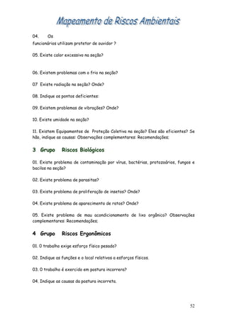 04.     Os
funcionários utilizam protetor de ouvidor ?

05. Existe calor excessivo na seção?



06. Existem problemas com o frio na seção?

07 Existe radiação na seção? Onde?

08. Indique os pontos deficientes:

09. Existem problemas de vibrações? Onde?

10. Existe umidade na seção?

11. Existem Equipamentos de Proteção Coletiva na seção? Eles são eficientes? Se
hão, indique as causas: Observações complementares: Recomendações;


3 Grupo        Riscos Biológicos

01. Existe problema de contaminação por vírus, bactérias, protozoários, fungos e
bacilos na seção?

02. Existe problema de parasitas?

03. Existe problema de proliferação de insetos? Onde?

04. Existe problema de aparecimento de ratos? Onde?

05. Existe problema de mau acondicionamento de lixo orgânico? Observações
complementares: Recomendações;


4 Grupo        Riscos Ergonômicos

01. 0 trabalho exige esforço físico pesado?

02. Indique as funções e o local relativos a esforços físicos.

03. 0 trabalho é exercido em postura incorrera?

04. Indique as causas da postura incorreta.




                                                                             52
 