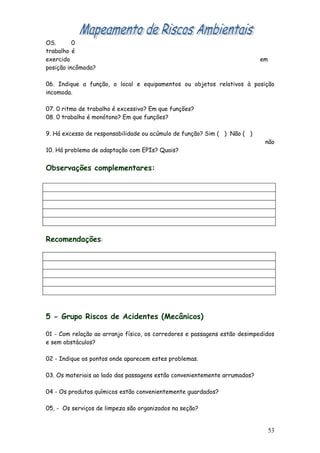 OS.       0
trabalho é
exercido                                                                   em
posição incômoda?

06. Indique a função, o local e equipamentos ou objetos relativos à posição
incomoda.

07. 0 ritmo de trabalho é excessivo? Em que funções?
08. 0 trabalho é monótono? Em que funções?

9. Há excesso de responsabilidade ou acúmulo de função? Sim ( ) Não ( )
                                                                            não
10. Há problema de adaptação com EPIs? Quais?


Observações complementares:




Recomendações:




5 - Grupo Riscos de Acidentes (Mecânicos)

01 - Com relação ao arranjo físico, os corredores e passagens estão desimpedidos
e sem obstáculos?

02 - Indique os pontos onde aparecem estes problemas.

03. Os materiais ao lado das passagens estão convenientemente arrumados?

04 - Os produtos químicos estão convenientemente guardados?

05, - Os serviços de limpeza são organizados na seção?


                                                                                53
 