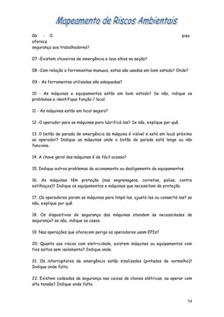 06 - 0                                                                          piso
oferece
segurança aos trabalhadores?

07 -Existem chuveiros de emergência e lava olhos na seção?

08 -Com relação a ferramentas manuais, estas são usadas em bom estado? Onde?

09 - As ferramentas utilizadas são adequadas?

10 - As máquinas e equipamentos estão em bom estado? Se não, indique os
problemas e identifique função / local.

11 - As máquinas estão em local seguro?

12 -0 operador para as máquinas para lubrificá-las? Se não, explique por quê.

13. 0 betão de parada de emergência da máquina é visível e está em local próximo
ao operador? Indique as máquinas onde o botão de parada está longe ou não
funciona.

14. A chave geral das máquinas é de fácil acesso?

15. Indique outros problemas de acionamento ou desligamento de equipamentos.

16. As máquinas têm proteção (nas engrenagens, corretas, polias, contra
estilhaços)? Indique os equipamentos e máquinas que necessitam de proteção.

17. Os operadores param as máquinas para limpá-las, ajustá-las ou consertá-las? se
não, explique por quê.

18. Os dispositivos de segurança das máquinas atendem às necessidades de
segurança? se não, indique os casos.

19. Nas operações que oferecem perigo os operadores usam EPIs?

20. Quanto aos riscos com eletricidade, existem máquinas ou equipamentos com
fios soltos sem isolamento? Indique onde.

21. Os interruptores de emergência estão sinalizados (pintados de vermelho)?
Indique onde falta.

22. Existem cadeados de segurança nas caixas de chaves elétricas, ao operar com
alta tensão? Indique onde falta.



                                                                                  54
 