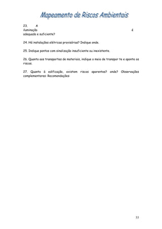 23.      A
iluminação                                                                  é
adequada e suficiente?

24. Há instalações elétricas provisórias? Indique onde.

25. Indique pontos com sinalização insuficiente ou inexistente.

26. Quanto aos transportes de materiais, indique o meio de transpor te e aponte os
riscos.

27. Quanto à edificação, existem riscos aparentes? onde? Observações
complementares: Recomendações:




                                                                                55
 