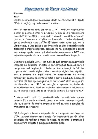 Existem
três
incisos de intensidade máxima na escala de infrações (1 4, sendo
"V de infração). quando o Mapa de riscos

não for refeito em cada gestão da CIPA, quando o empregador
deixar de se manifestar no prazo de 30 dias após o recebimento
do relatório da CIPA , e quando a direção do estabelecimento
deixar de fazer as alterações nos locais de trabalho, dentro do
prazo combinado com a CIPA. É interessante notar que, neste
último caso, a Cipa passa a ser investida de uma competência de
fiscalizar a própria empresa, cabendo lhe não só negociar o prazo
com o empregador como, principalmente, encaminhar à DRT uma
cópia do mapa de riscos e do relatório, para análise e inspeção.

0 critério de dupla visita por meio do qual compete ao agente de
inspeção do Trabalho orientar e dar conselhos técnicos para o
cumprimento da legislação trabalhista tem a duração de 90 dias
a partir da data de vigência das novas disposições, isto significa
que o critério da dupla visita, no mapeamento de riscos
ambientais, deixou de surtir efeitos a partir do dia 20 de março
de 1993, 90 dias após a vigência da Portaria nº 5192, ou seja, 20
de dezembro de 1992. A exceção é quando se trata de
estabelecimento ou local de trabalho recentemente inaugurado,
casos em que igualmente se observará o critério da dupla visita.*

* Na primeira visita a fiscalização não faz autuação, apenas
orienta. Fixa um determinado prazo e retoma para uma segunda
visita, a partir da qual a empresa estará sujeita a sanções do
Ministério do Trabalho.

Só é obrigada a fazer o mapa de riscos a empresa que deve ter
CIPA. Mesmo quando esse órgão for inoperante ou não tiver
condições de realizar o mapa de riscos, no entanto, a empresa é
quem estará exposta à punição em função disso.


                                                                 8
 