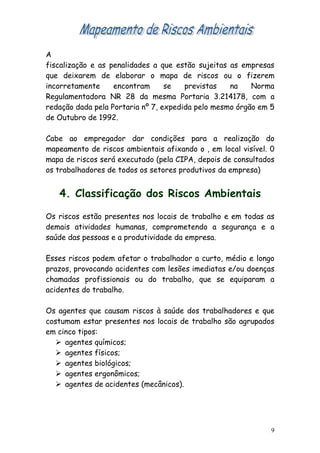 A
fiscalização e as penalidades a que estão sujeitas as empresas
que deixarem de elaborar o mapa de riscos ou o fizerem
incorretamente     encontram      se   previstas   na    Norma
Regulamentadora NR 28 da mesma Portaria 3.214178, com a
redação dada pela Portaria nº 7, expedida pelo mesmo órgão em 5
de Outubro de 1992.

Cabe ao empregador dar condições para a realização do
mapeamento de riscos ambientais afixando o , em local visível. 0
mapa de riscos será executado (pela CIPA, depois de consultados
os trabalhadores de todos os setores produtivos da empresa)


   4. Classificação dos Riscos Ambientais

Os riscos estão presentes nos locais de trabalho e em todas as
demais atividades humanas, comprometendo a segurança e a
saúde das pessoas e a produtividade da empresa.

Esses riscos podem afetar o trabalhador a curto, médio e longo
prazos, provocando acidentes com lesões imediatas e/ou doenças
chamadas profissionais ou do trabalho, que se equiparam a
acidentes do trabalho.

Os agentes que causam riscos à saúde dos trabalhadores e que
costumam estar presentes nos locais de trabalho são agrupados
em cinco tipos:
    agentes químicos;
    agentes físicos;
    agentes biológicos;
    agentes ergonômicos;
    agentes de acidentes (mecânicos).




                                                               9
 