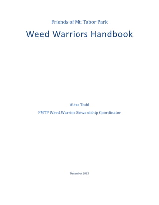 Friends	of	Mt.	Tabor	Park	
Weed	Warriors	Handbook	
	
	
	
	
	
	
	
	
	
	
Alexa	Todd	
FMTP	Weed	Warrior	Stewardship	Coordinator	
	
	
	
	
	
	
	
	
December	2015	 	
 