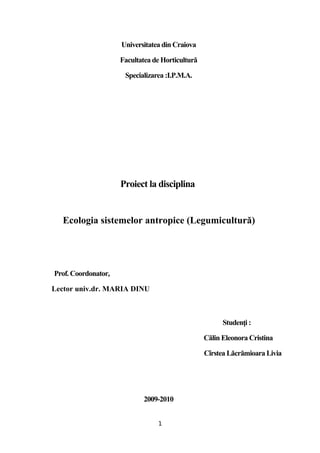 Universitatea din Craiova

                     Facultatea de Horticultură

                      Specializarea :I.P.M.A.




                     Proiect la disciplina


  Ecologia sistemelor antropice (Legumicultură)




Prof. Coordonator,

Lector univ.dr. MARIA DINU



                                                        Studenți :

                                                  Călin Eleonora Cristina

                                                  Cîrstea Lăcrămioara Livia




                             2009-2010


                                 1
 