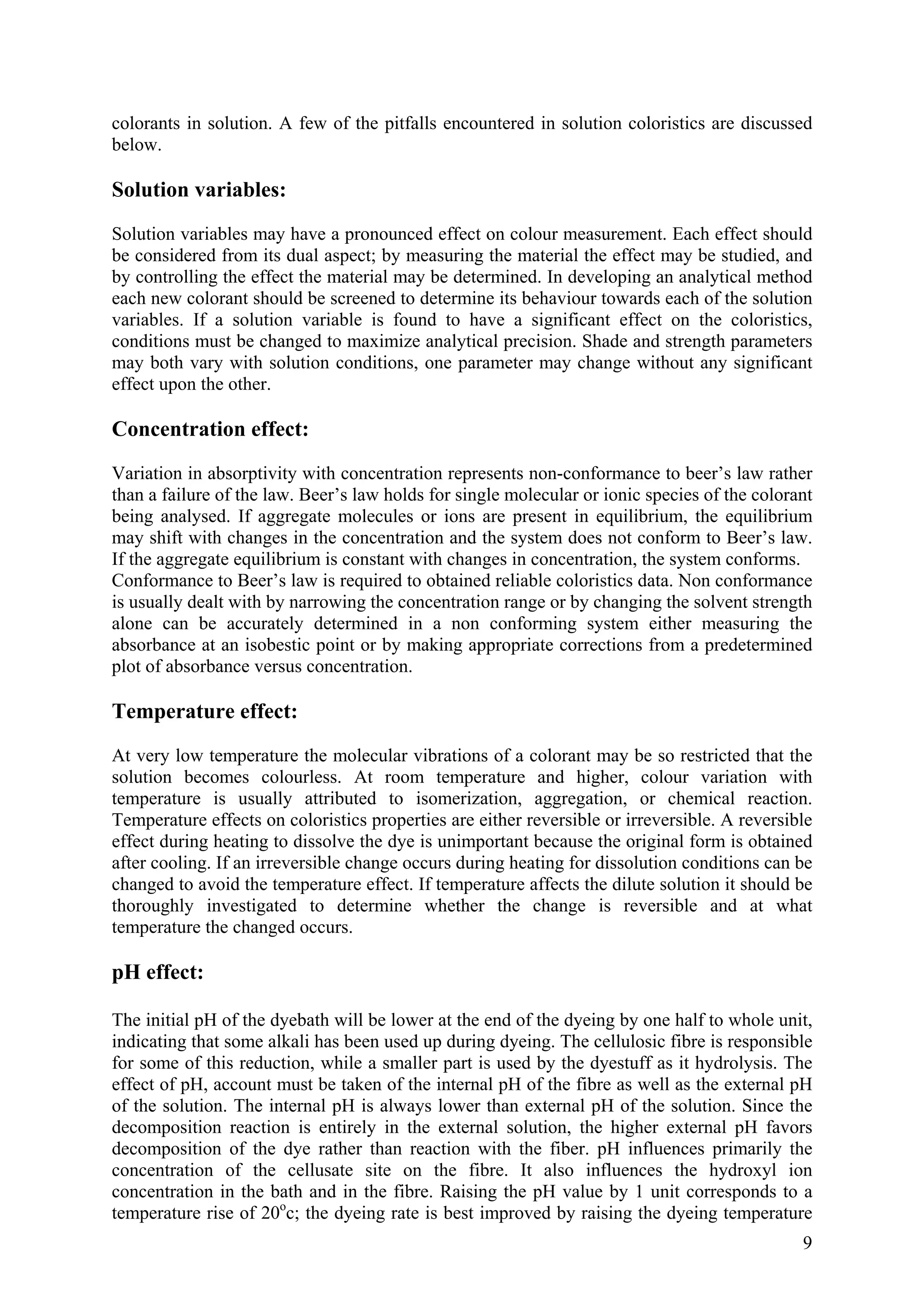 9
colorants in solution. A few of the pitfalls encountered in solution coloristics are discussed
below.
Solution variables:
Solution variables may have a pronounced effect on colour measurement. Each effect should
be considered from its dual aspect; by measuring the material the effect may be studied, and
by controlling the effect the material may be determined. In developing an analytical method
each new colorant should be screened to determine its behaviour towards each of the solution
variables. If a solution variable is found to have a significant effect on the coloristics,
conditions must be changed to maximize analytical precision. Shade and strength parameters
may both vary with solution conditions, one parameter may change without any significant
effect upon the other.
Concentration effect:
Variation in absorptivity with concentration represents non-conformance to beer’s law rather
than a failure of the law. Beer’s law holds for single molecular or ionic species of the colorant
being analysed. If aggregate molecules or ions are present in equilibrium, the equilibrium
may shift with changes in the concentration and the system does not conform to Beer’s law.
If the aggregate equilibrium is constant with changes in concentration, the system conforms.
Conformance to Beer’s law is required to obtained reliable coloristics data. Non conformance
is usually dealt with by narrowing the concentration range or by changing the solvent strength
alone can be accurately determined in a non conforming system either measuring the
absorbance at an isobestic point or by making appropriate corrections from a predetermined
plot of absorbance versus concentration.
Temperature effect:
At very low temperature the molecular vibrations of a colorant may be so restricted that the
solution becomes colourless. At room temperature and higher, colour variation with
temperature is usually attributed to isomerization, aggregation, or chemical reaction.
Temperature effects on coloristics properties are either reversible or irreversible. A reversible
effect during heating to dissolve the dye is unimportant because the original form is obtained
after cooling. If an irreversible change occurs during heating for dissolution conditions can be
changed to avoid the temperature effect. If temperature affects the dilute solution it should be
thoroughly investigated to determine whether the change is reversible and at what
temperature the changed occurs.
pH effect:
The initial pH of the dyebath will be lower at the end of the dyeing by one half to whole unit,
indicating that some alkali has been used up during dyeing. The cellulosic fibre is responsible
for some of this reduction, while a smaller part is used by the dyestuff as it hydrolysis. The
effect of pH, account must be taken of the internal pH of the fibre as well as the external pH
of the solution. The internal pH is always lower than external pH of the solution. Since the
decomposition reaction is entirely in the external solution, the higher external pH favors
decomposition of the dye rather than reaction with the fiber. pH influences primarily the
concentration of the cellusate site on the fibre. It also influences the hydroxyl ion
concentration in the bath and in the fibre. Raising the pH value by 1 unit corresponds to a
temperature rise of 20o
c; the dyeing rate is best improved by raising the dyeing temperature
 