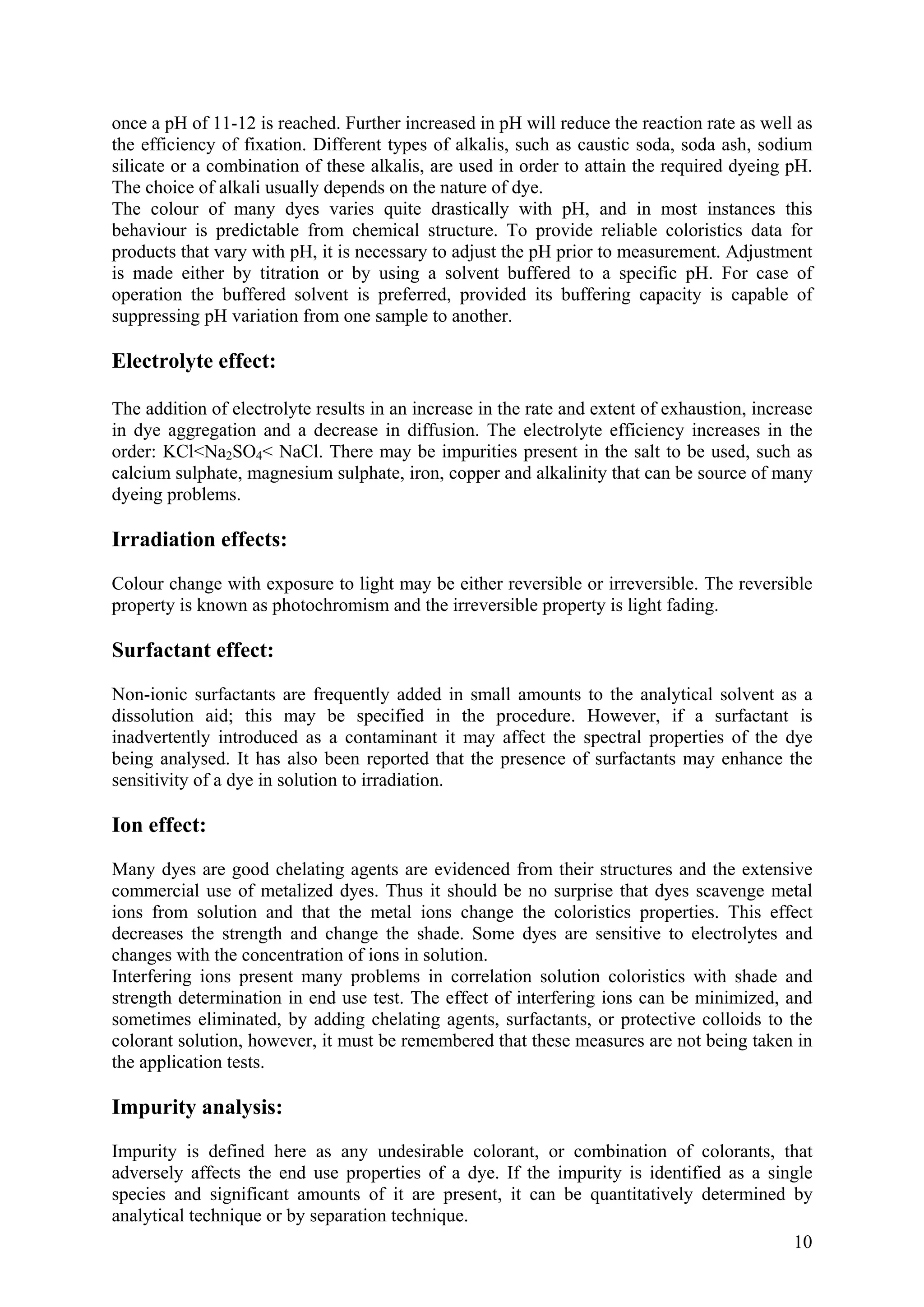 10
once a pH of 11-12 is reached. Further increased in pH will reduce the reaction rate as well as
the efficiency of fixation. Different types of alkalis, such as caustic soda, soda ash, sodium
silicate or a combination of these alkalis, are used in order to attain the required dyeing pH.
The choice of alkali usually depends on the nature of dye.
The colour of many dyes varies quite drastically with pH, and in most instances this
behaviour is predictable from chemical structure. To provide reliable coloristics data for
products that vary with pH, it is necessary to adjust the pH prior to measurement. Adjustment
is made either by titration or by using a solvent buffered to a specific pH. For case of
operation the buffered solvent is preferred, provided its buffering capacity is capable of
suppressing pH variation from one sample to another.
Electrolyte effect:
The addition of electrolyte results in an increase in the rate and extent of exhaustion, increase
in dye aggregation and a decrease in diffusion. The electrolyte efficiency increases in the
order: KCl<Na2SO4< NaCl. There may be impurities present in the salt to be used, such as
calcium sulphate, magnesium sulphate, iron, copper and alkalinity that can be source of many
dyeing problems.
Irradiation effects:
Colour change with exposure to light may be either reversible or irreversible. The reversible
property is known as photochromism and the irreversible property is light fading.
Surfactant effect:
Non-ionic surfactants are frequently added in small amounts to the analytical solvent as a
dissolution aid; this may be specified in the procedure. However, if a surfactant is
inadvertently introduced as a contaminant it may affect the spectral properties of the dye
being analysed. It has also been reported that the presence of surfactants may enhance the
sensitivity of a dye in solution to irradiation.
Ion effect:
Many dyes are good chelating agents are evidenced from their structures and the extensive
commercial use of metalized dyes. Thus it should be no surprise that dyes scavenge metal
ions from solution and that the metal ions change the coloristics properties. This effect
decreases the strength and change the shade. Some dyes are sensitive to electrolytes and
changes with the concentration of ions in solution.
Interfering ions present many problems in correlation solution coloristics with shade and
strength determination in end use test. The effect of interfering ions can be minimized, and
sometimes eliminated, by adding chelating agents, surfactants, or protective colloids to the
colorant solution, however, it must be remembered that these measures are not being taken in
the application tests.
Impurity analysis:
Impurity is defined here as any undesirable colorant, or combination of colorants, that
adversely affects the end use properties of a dye. If the impurity is identified as a single
species and significant amounts of it are present, it can be quantitatively determined by
analytical technique or by separation technique.
 
