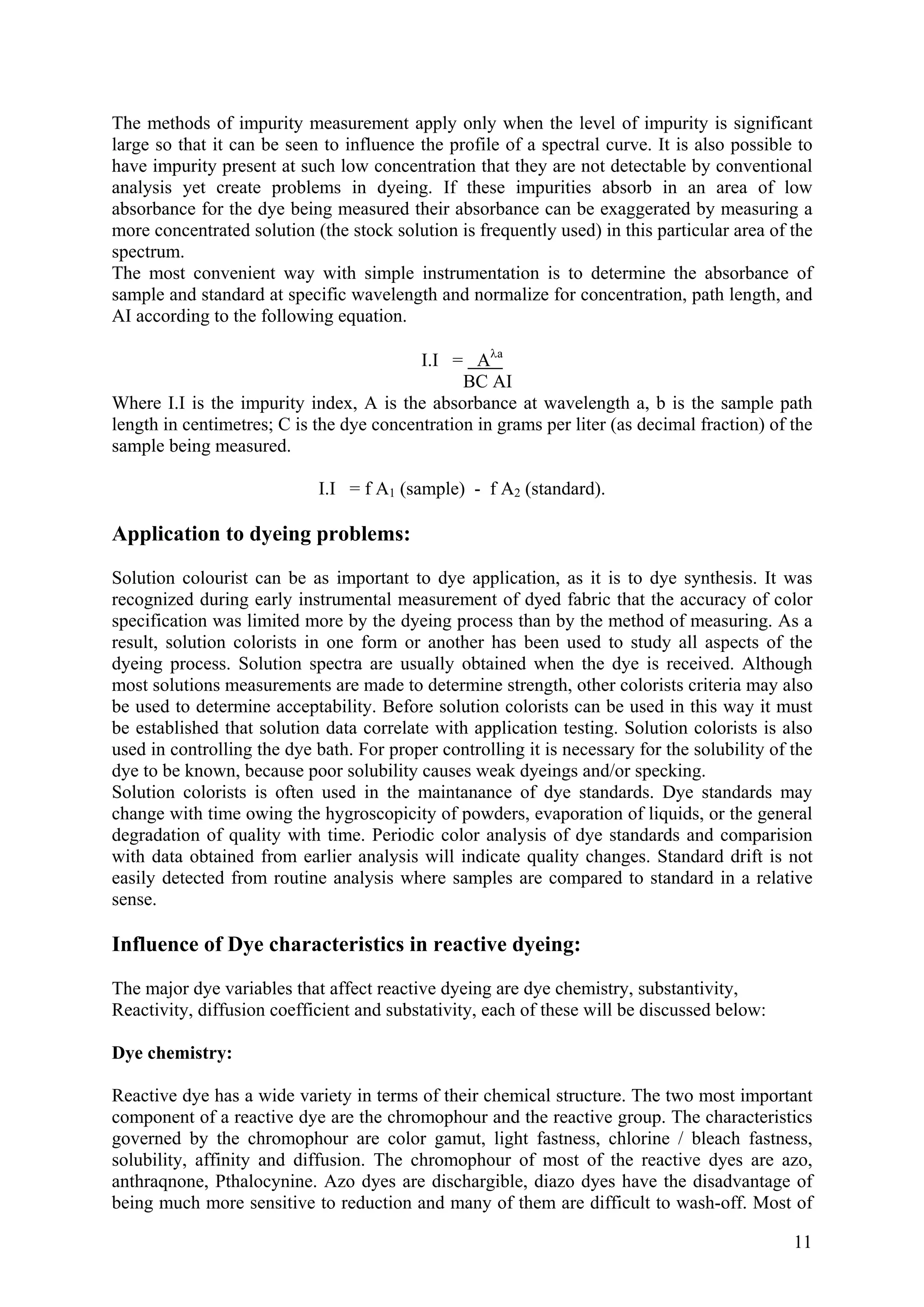 11
The methods of impurity measurement apply only when the level of impurity is significant
large so that it can be seen to influence the profile of a spectral curve. It is also possible to
have impurity present at such low concentration that they are not detectable by conventional
analysis yet create problems in dyeing. If these impurities absorb in an area of low
absorbance for the dye being measured their absorbance can be exaggerated by measuring a
more concentrated solution (the stock solution is frequently used) in this particular area of the
spectrum.
The most convenient way with simple instrumentation is to determine the absorbance of
sample and standard at specific wavelength and normalize for concentration, path length, and
AI according to the following equation.
I.I = Aλa
BC AI
Where I.I is the impurity index, A is the absorbance at wavelength a, b is the sample path
length in centimetres; C is the dye concentration in grams per liter (as decimal fraction) of the
sample being measured.
I.I = f A1 (sample) - f A2 (standard).
Application to dyeing problems:
Solution colourist can be as important to dye application, as it is to dye synthesis. It was
recognized during early instrumental measurement of dyed fabric that the accuracy of color
specification was limited more by the dyeing process than by the method of measuring. As a
result, solution colorists in one form or another has been used to study all aspects of the
dyeing process. Solution spectra are usually obtained when the dye is received. Although
most solutions measurements are made to determine strength, other colorists criteria may also
be used to determine acceptability. Before solution colorists can be used in this way it must
be established that solution data correlate with application testing. Solution colorists is also
used in controlling the dye bath. For proper controlling it is necessary for the solubility of the
dye to be known, because poor solubility causes weak dyeings and/or specking.
Solution colorists is often used in the maintanance of dye standards. Dye standards may
change with time owing the hygroscopicity of powders, evaporation of liquids, or the general
degradation of quality with time. Periodic color analysis of dye standards and comparision
with data obtained from earlier analysis will indicate quality changes. Standard drift is not
easily detected from routine analysis where samples are compared to standard in a relative
sense.
Influence of Dye characteristics in reactive dyeing:
The major dye variables that affect reactive dyeing are dye chemistry, substantivity,
Reactivity, diffusion coefficient and substativity, each of these will be discussed below:
Dye chemistry:
Reactive dye has a wide variety in terms of their chemical structure. The two most important
component of a reactive dye are the chromophour and the reactive group. The characteristics
governed by the chromophour are color gamut, light fastness, chlorine / bleach fastness,
solubility, affinity and diffusion. The chromophour of most of the reactive dyes are azo,
anthraqnone, Pthalocynine. Azo dyes are dischargible, diazo dyes have the disadvantage of
being much more sensitive to reduction and many of them are difficult to wash-off. Most of
 